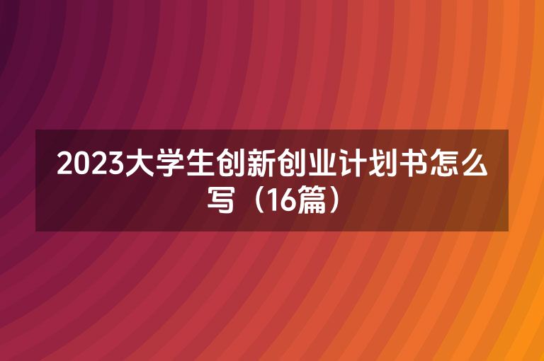 2023大学生创新创业计划书怎么写(16篇) 2023大学生创新创业计划书怎么写(16篇)