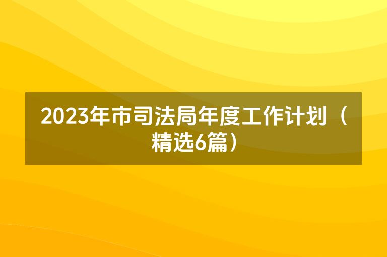 2023年市司法局年度工作计划(精选6篇) 2023年市司法局年度工作计划(精选6篇)